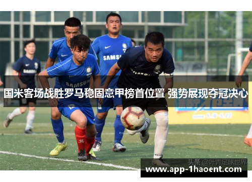 国米客场战胜罗马稳固意甲榜首位置 强势展现夺冠决心